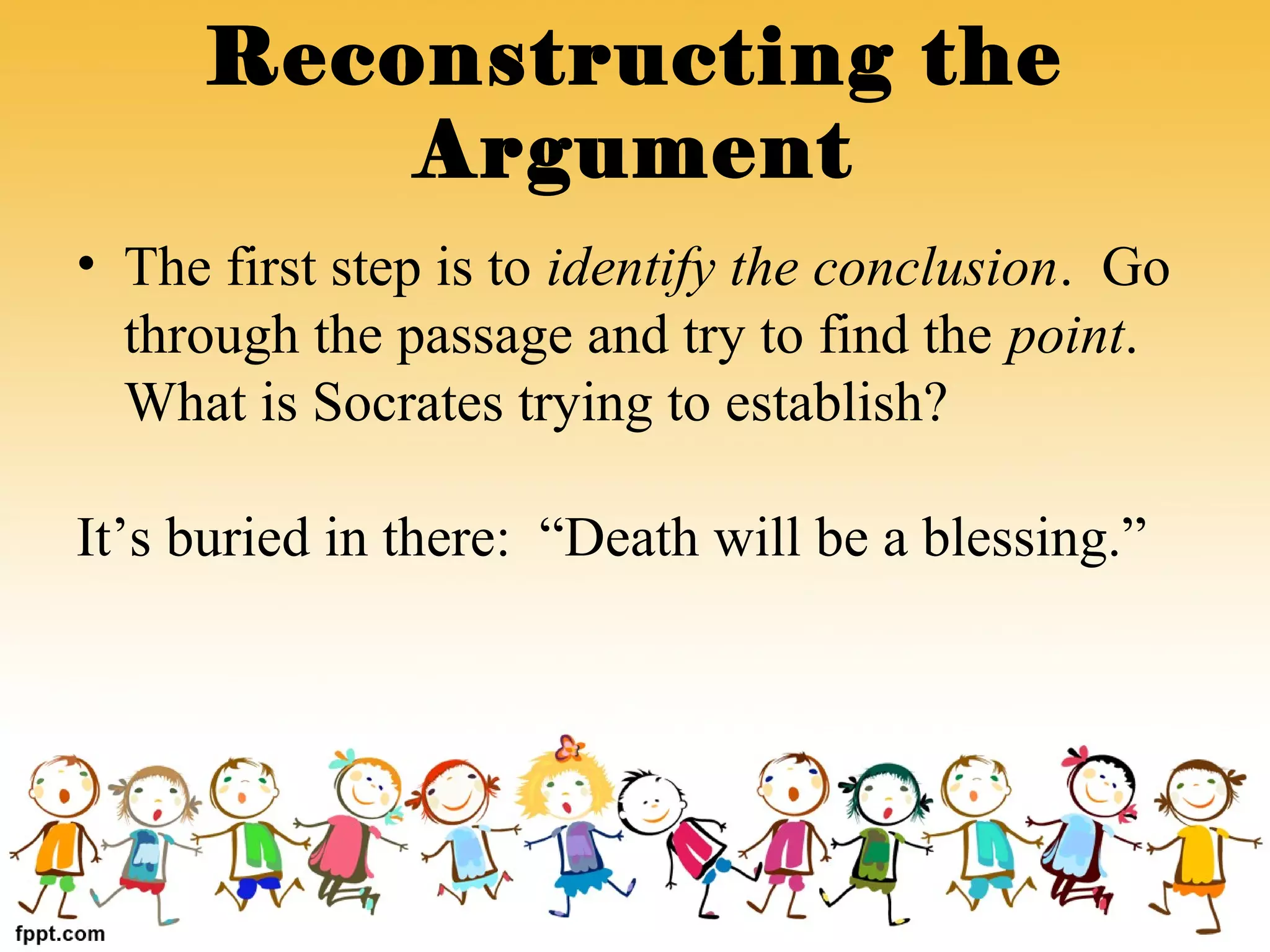 • The first step is to identify the conclusion. Go
through the passage and try to find the point.
What is Socrates trying to establish?
It’s buried in there: “Death will be a blessing.”
Reconstructing the
Argument
 