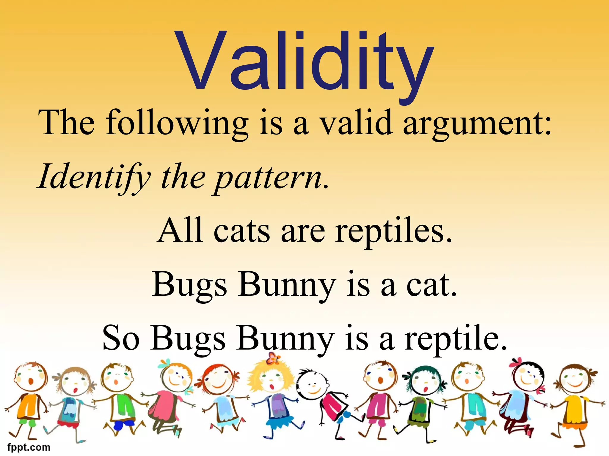 The following is a valid argument: 
Identify the pattern.
All cats are reptiles.
Bugs Bunny is a cat.
So Bugs Bunny is a reptile.
Validity
 
