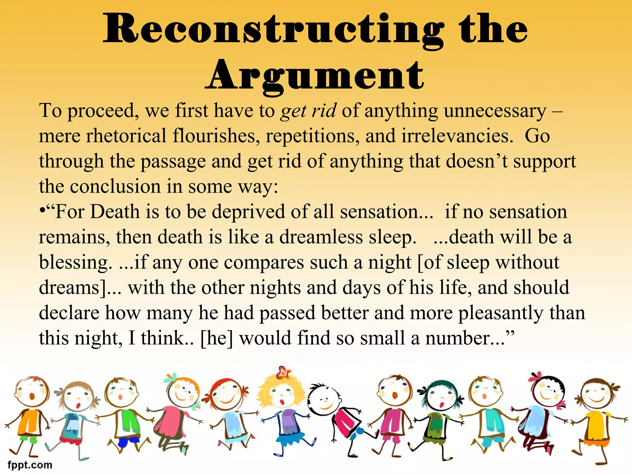 To proceed, we first have to get rid of anything unnecessary –
mere rhetorical flourishes, repetitions, and irrelevancies. Go
through the passage and get rid of anything that doesn’t support
the conclusion in some way:
•“For Death is to be deprived of all sensation... if no sensation
remains, then death is like a dreamless sleep. ...death will be a
blessing. ...if any one compares such a night [of sleep without
dreams]... with the other nights and days of his life, and should
declare how many he had passed better and more pleasantly than
this night, I think.. [he] would find so small a number...”
Reconstructing the
Argument
 