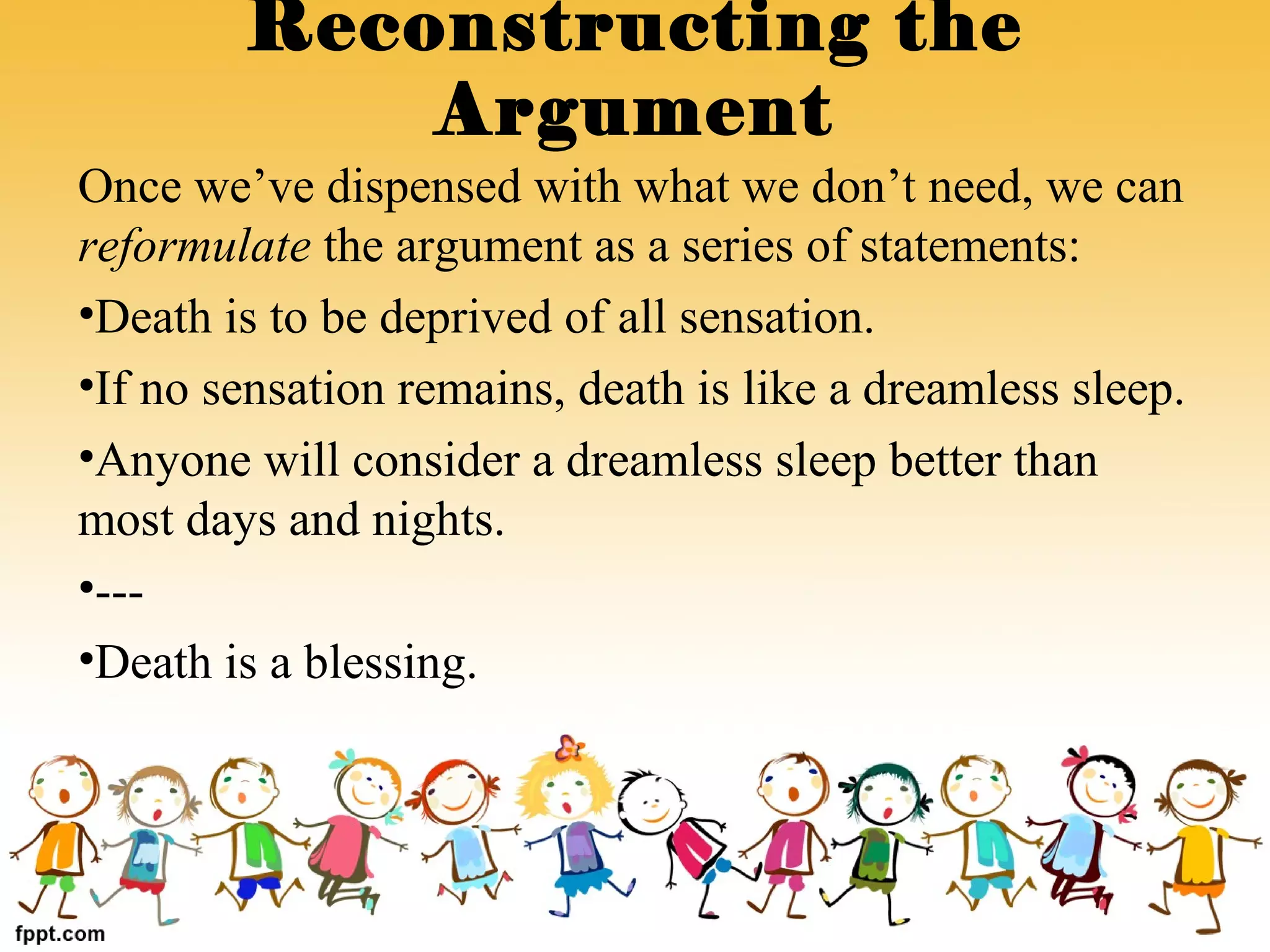 Once we’ve dispensed with what we don’t need, we can
reformulate the argument as a series of statements:
•Death is to be deprived of all sensation.
•If no sensation remains, death is like a dreamless sleep.
•Anyone will consider a dreamless sleep better than
most days and nights.
•---
•Death is a blessing.
Reconstructing the
Argument
 