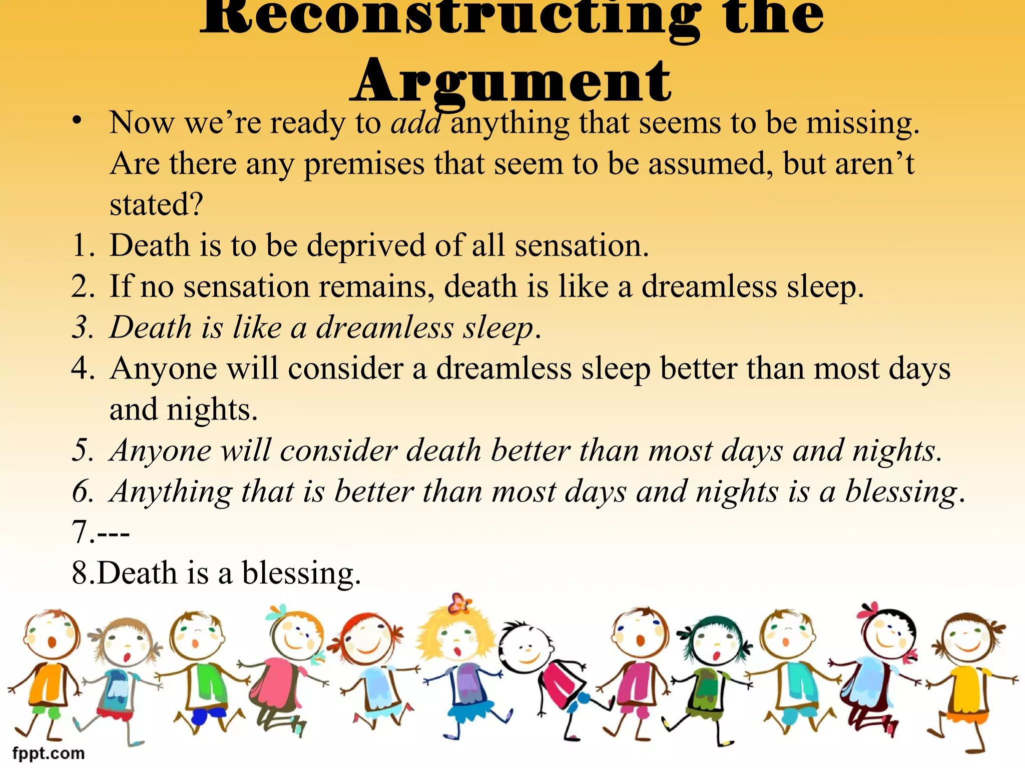 • Now we’re ready to add anything that seems to be missing.
Are there any premises that seem to be assumed, but aren’t
stated?
1. Death is to be deprived of all sensation.
2. If no sensation remains, death is like a dreamless sleep.
3. Death is like a dreamless sleep.
4. Anyone will consider a dreamless sleep better than most days
and nights.
5. Anyone will consider death better than most days and nights.
6. Anything that is better than most days and nights is a blessing.
7.---
8.Death is a blessing.
Reconstructing the
Argument
 