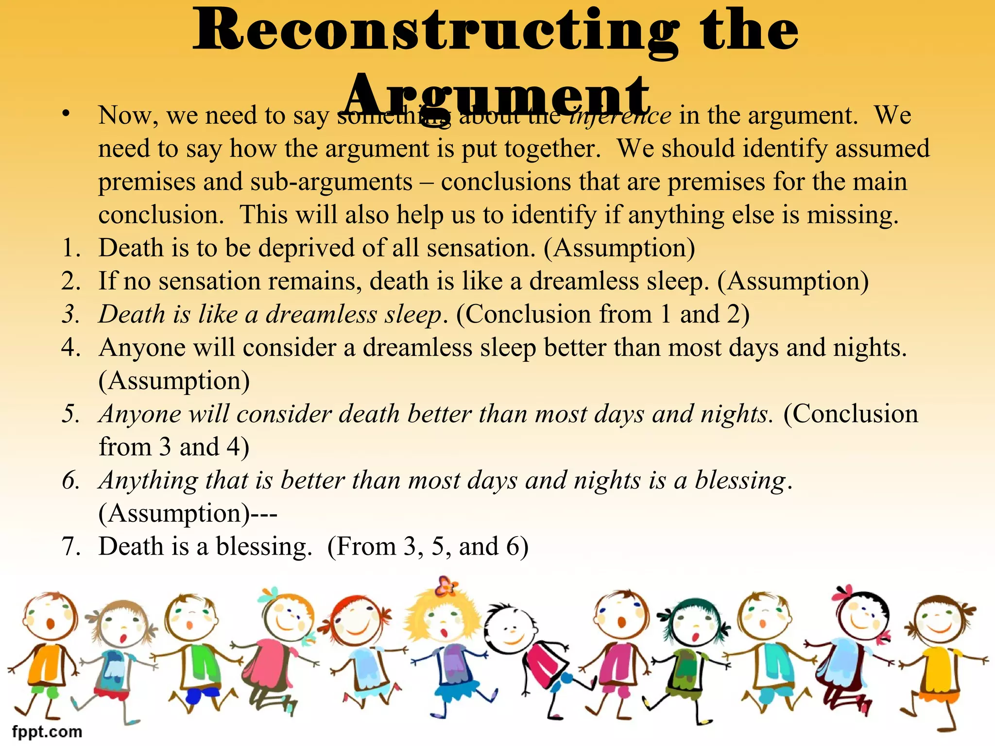 • Now, we need to say something about the inference in the argument. We
need to say how the argument is put together. We should identify assumed
premises and sub-arguments – conclusions that are premises for the main
conclusion. This will also help us to identify if anything else is missing.
1. Death is to be deprived of all sensation. (Assumption)
2. If no sensation remains, death is like a dreamless sleep. (Assumption)
3. Death is like a dreamless sleep. (Conclusion from 1 and 2)
4. Anyone will consider a dreamless sleep better than most days and nights.
(Assumption)
5. Anyone will consider death better than most days and nights. (Conclusion
from 3 and 4)
6. Anything that is better than most days and nights is a blessing.
(Assumption)---
7. Death is a blessing. (From 3, 5, and 6)
Reconstructing the
Argument
 