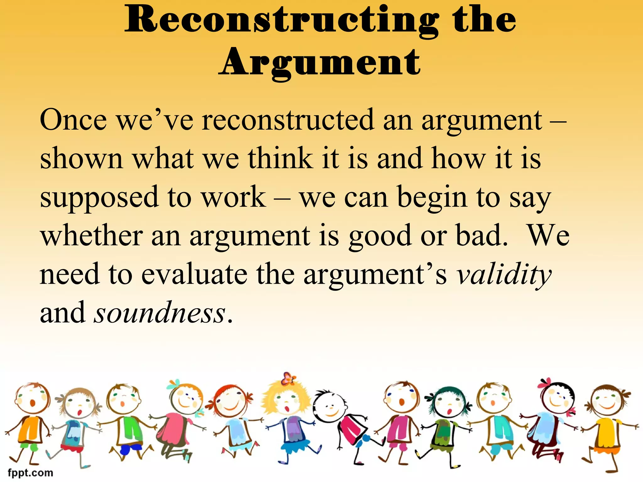 Once we’ve reconstructed an argument –
shown what we think it is and how it is
supposed to work – we can begin to say
whether an argument is good or bad. We
need to evaluate the argument’s validity
and soundness.
Reconstructing the
Argument
 