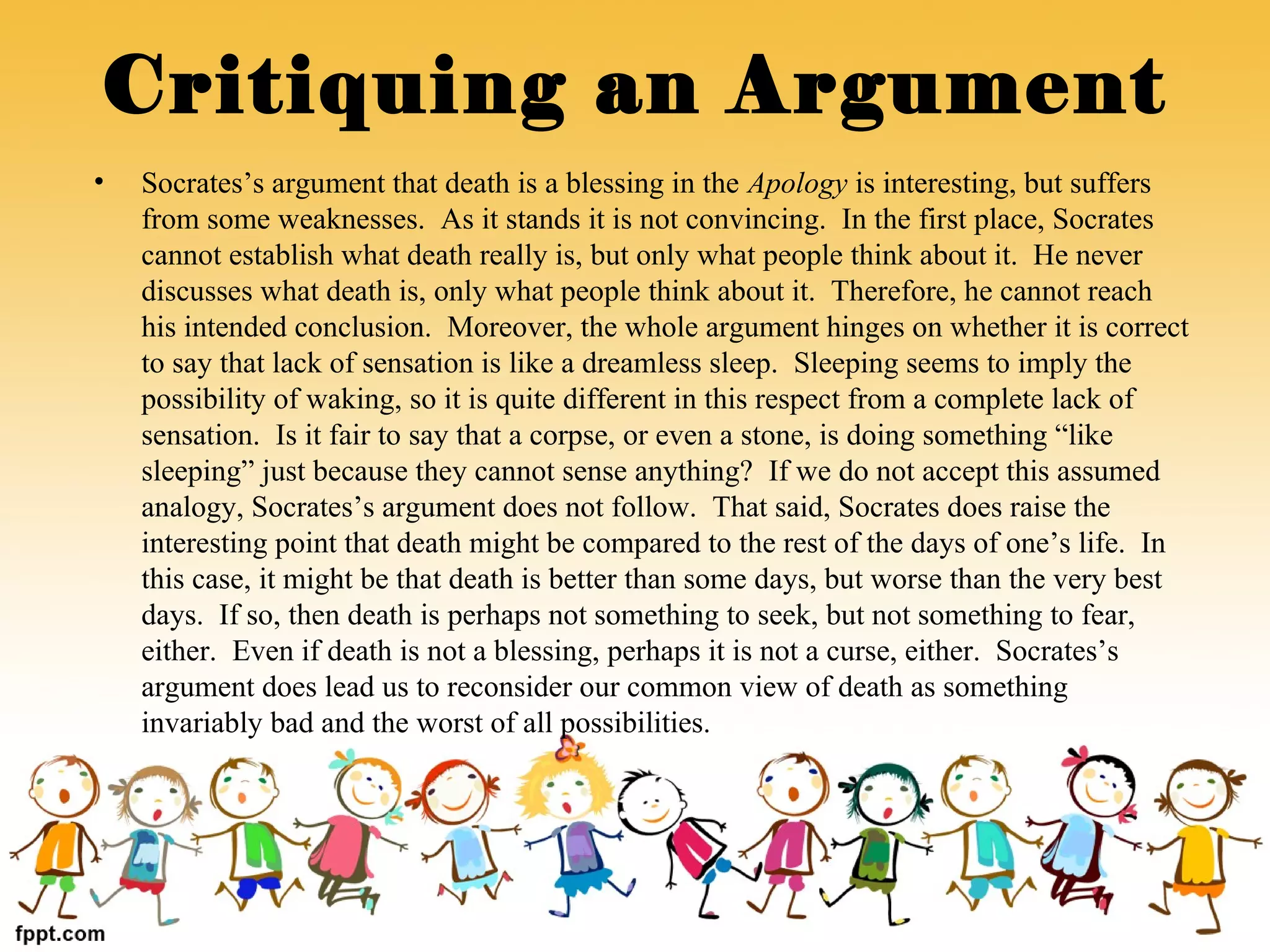 • Socrates’s argument that death is a blessing in the Apology is interesting, but suffers
from some weaknesses. As it stands it is not convincing. In the first place, Socrates
cannot establish what death really is, but only what people think about it. He never
discusses what death is, only what people think about it. Therefore, he cannot reach
his intended conclusion. Moreover, the whole argument hinges on whether it is correct
to say that lack of sensation is like a dreamless sleep. Sleeping seems to imply the
possibility of waking, so it is quite different in this respect from a complete lack of
sensation. Is it fair to say that a corpse, or even a stone, is doing something “like
sleeping” just because they cannot sense anything? If we do not accept this assumed
analogy, Socrates’s argument does not follow. That said, Socrates does raise the
interesting point that death might be compared to the rest of the days of one’s life. In
this case, it might be that death is better than some days, but worse than the very best
days. If so, then death is perhaps not something to seek, but not something to fear,
either. Even if death is not a blessing, perhaps it is not a curse, either. Socrates’s
argument does lead us to reconsider our common view of death as something
invariably bad and the worst of all possibilities.
Critiquing an Argument
 