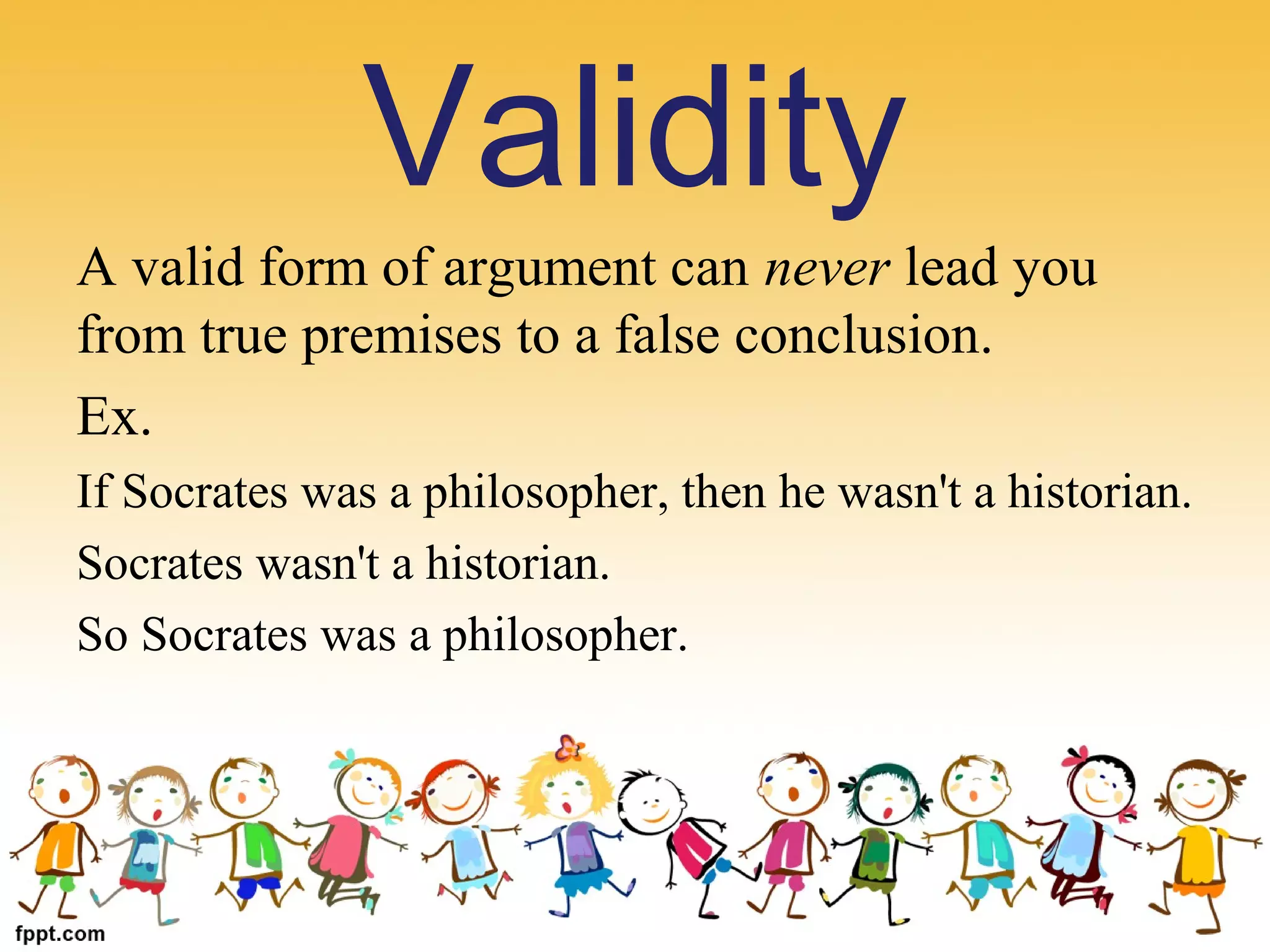 Validity
A valid form of argument can never lead you 
from true premises to a false conclusion.
Ex. 
If Socrates was a philosopher, then he wasn't a historian.
Socrates wasn't a historian.
So Socrates was a philosopher.
 