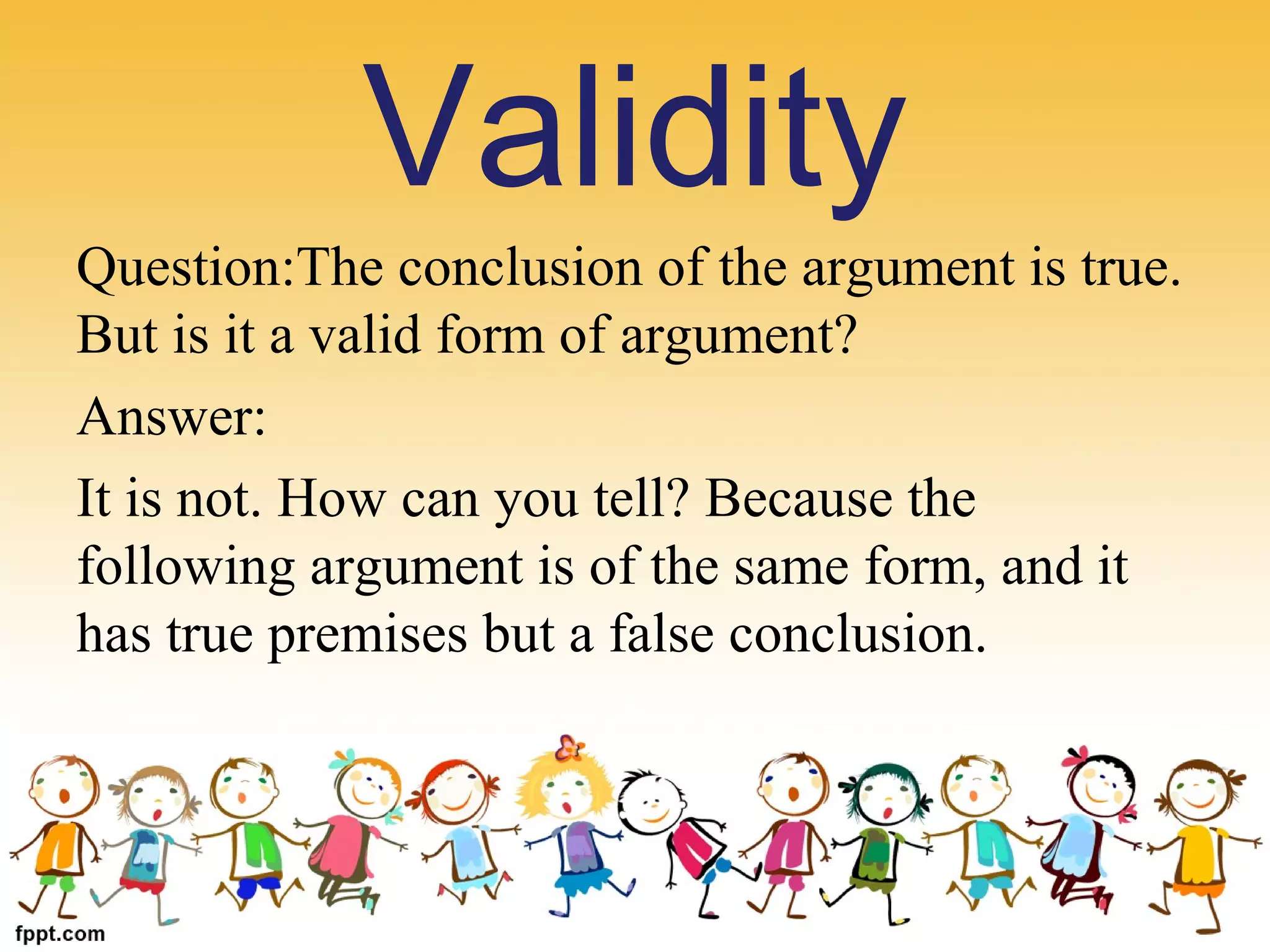 Question:The conclusion of the argument is true. 
But is it a valid form of argument?
Answer:
It is not. How can you tell? Because the 
following argument is of the same form, and it 
has true premises but a false conclusion.
Validity
 