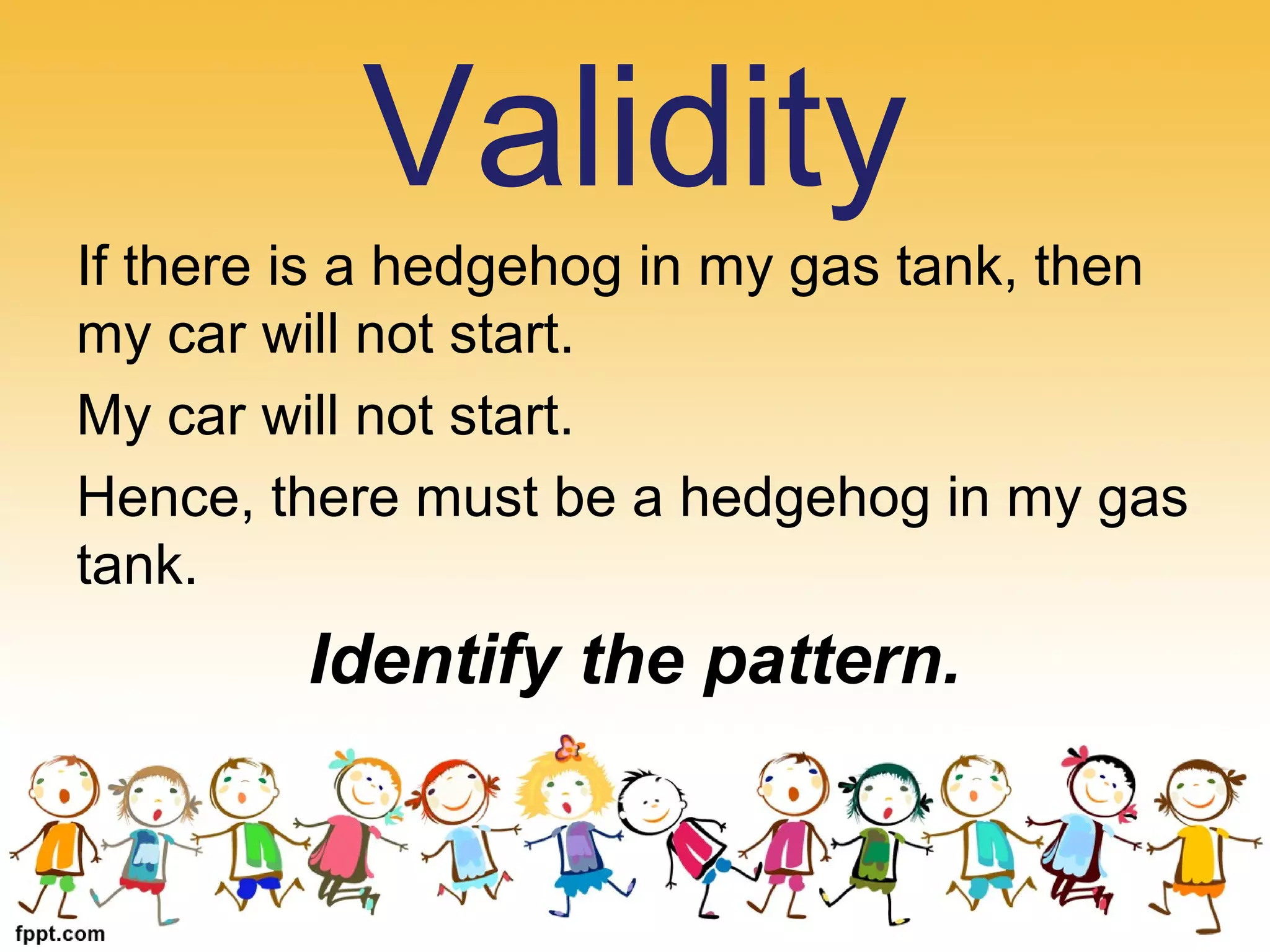 If there is a hedgehog in my gas tank, then
my car will not start.
My car will not start.
Hence, there must be a hedgehog in my gas
tank.
Identify the pattern.
Validity
 