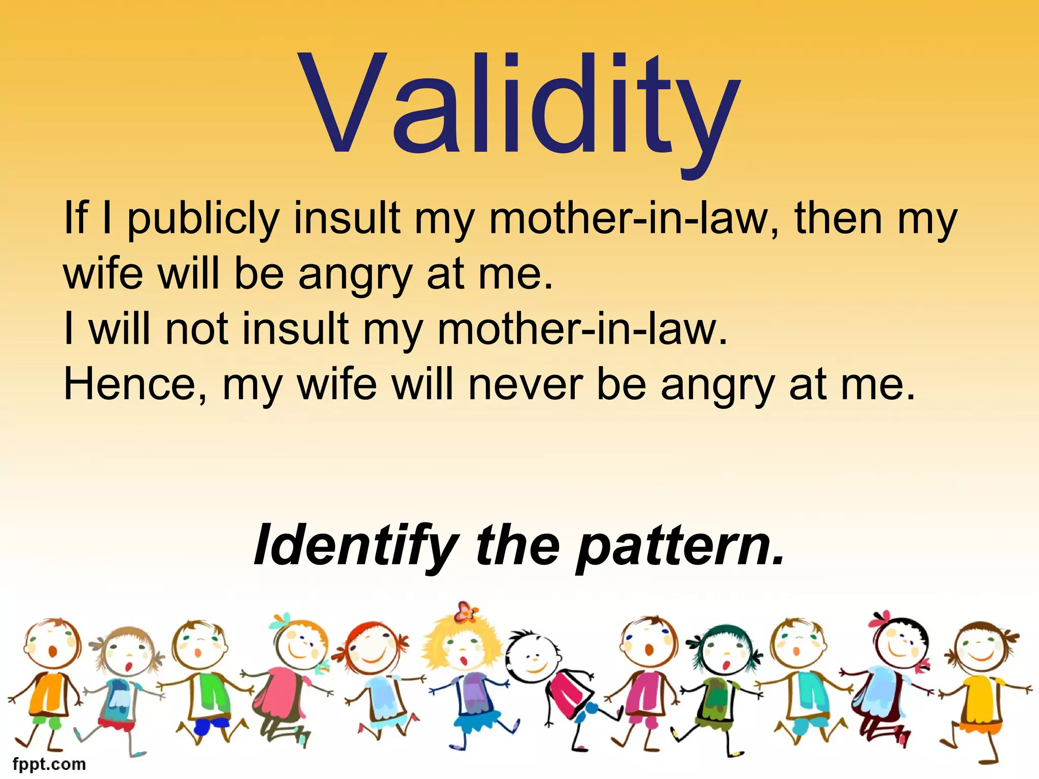 If I publicly insult my mother-in-law, then my
wife will be angry at me.
I will not insult my mother-in-law.
Hence, my wife will never be angry at me.
Identify the pattern.
Validity
 