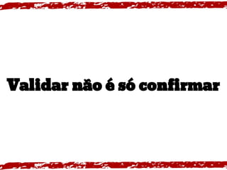 Validar não é só confirmar
 