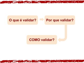 O que é validar? Por que validar?
COMO validar?
 
