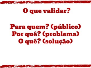 Para quem? (público)
Por quê? (problema)
O quê? (solução)
O que validar?
 