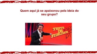 Quem aqui já se apaixonou pela ideia do
seu grupo?
 