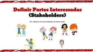 Definir Partes Interessadas
(Stakeholders)
Ex: infância em comunidades de baixa renda
 