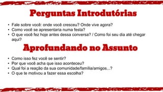 Perguntas Introdutórias
• Fale sobre você: onde você cresceu? Onde vive agora?
• Como você se apresentaria numa festa?
• O que você fez hoje antes dessa conversa? / Como foi seu dia até chegar
aqui?
Aprofundando no Assunto
• Como isso fez você se sentir?
• Por que você acha que isso aconteceu?
• Qual foi a reação da sua comunidade/família/amigos...?
• O que te motivou a fazer essa escolha?
 
