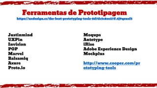Ferramentas de Prototipagem
https://uxdesign.cc/the-best-prototyping-tools-8d7dc5c8ee27#.4j9qzuxf3
Justinmind
UXPin
Invision
POP
Marvel
Balsamiq
Axure
Proto.io
Moqups
Antetype
iRise
Adobe Experience Design
Mockplus
http://www.cooper.com/pr
ototyping-tools
 