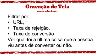 Gravação de Tela
como selecionar
Filtrar por:
• URL,
• Taxa de rejeição,
• Taxa de conversão
Ver qual foi a última coisa que a pessoa
viu antes de converter ou não.
 
