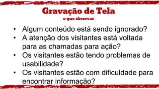 Gravação de Tela
o que observar
• Algum conteúdo está sendo ignorado?
• A atenção dos visitantes está voltada
para as chamadas para ação?
• Os visitantes estão tendo problemas de
usabilidade?
• Os visitantes estão com dificuldade para
encontrar informação?
 