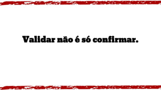 Validar não é só confirmar.
 