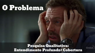 O Problema
Pesquisa Qualitativa:
Entendimento Profundo> Cobertura
 