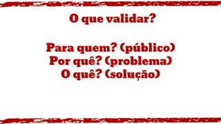 Para quem? (público)
Por quê? (problema)
O quê? (solução)
O que validar?
 