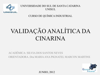 UNIVERSIDADE DO SUL DE SANTA CATARINA
                      UNISUL

            CURSO DE QUÍMICA INDUSTRIAL




 VALIDAÇÃO ANALÍTICA DA
        CINARINA

ACADÊMICA: SILVIA DOS SANTOS NEVES
ORIENTADORA.:Dra MARIA ANA PIGNATEL MARCON MARTINS




                  JUNHO, 2012
 