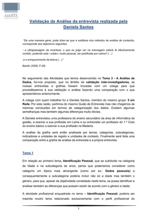 Validação da Análise da entrevista realizada pela
                      Daniela Santos


 “De uma maneira geral, pode dizer-se que a subtileza dos métodos de análise de conteúdo,
corresponde aos objectivos seguintes:

- a ultrapassagem da incerteza: o que eu julgo ver na mensagem estará lá efectivamente
contido, podendo esta ‹‹visão›› muito pessoal, ser partilhada por outros? (…)

-e o enriquecimento da leitura (…)”

Bardin (2008, P.29)



No seguimento das Atividades que temos desenvolvido no Tema 3 - A Análise de
Dados, foi-nos proposto, que no âmbito da validação inter-investigadores, as
nossas entrevistas e grelhas fossem trocadas com um colega para que
procedêssemos à sua validação e análise fazendo uma comparação com o que
apresentámos anteriormente.

A colega com quem trabalhei foi a Daniela Santos, membro do mesmo grupo: 5 em
Rede. Por esta razão, partimos do mesmo Guião de Entrevista mas não chegámos às
mesmas conclusões em termos de categorização dos dados. Existem algumas
semelhanças mas também algumas diferenças muito óbvias.

A Daniela entrevistou uma professora do ensino secundário da área de informática de
gestão, a exercer a sua profissão em Leiria e eu entrevistei um professor do 1.º Ciclo
do ensino básico a exercer a sua profissão na Madeira.

A análise da grelha será então analisada por temas, categorias, subcategorias,
indicadores e unidades de registo e unidades de contexto. Finalmente será feita uma
comparação entre a grelha de análise da entrevista e a própria entrevista.



Tema 1

Em relação ao primeiro tema, Identificação Pessoal, que se subdivide na categoria
de Idade e na subcategoria de anos, penso que poderíamos considerar como
categoria um tópico mais abrangente (como por ex.: Dados pessoais) e
consequentemente a subcategoria poderia incluir não só a idade mas também o
género, para que, apesar da objetividade constatada neste tema, se possa identificar e
analisar também as diferenças que possam existir de acordo com o género e idade.

A atividade profissional enquadrada no tema – Identificação Pessoal, poderia ser
inserida noutro tema relacionado exclusivamente com o perfil profissional do


                                           1
 