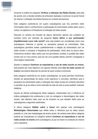 Iniciando a análise da categoria: Verificar a utilização das Redes Sociais, esta está
de acordo com a divisão temática da entrevista realizada e centra-se no ponto fulcral
da mesma: a utilização das Redes Sociais em contexto educacional.

Esta categoria subdivide-se em quatro subcategorias que nos permitem obter
informações sobre o conhecimento e participação do entrevistado nestas redes, qual o
motivo, os objetivos e a frequência na utilização de redes sociais.

Discordo no entanto da inclusão de alguns elementos apenas nas unidades de
contexto como por exemplo da pergunta Como define a sua participação
(hipotética/real) numa rede social?, pois esta poderia ser considerada como uma
subcategoria referente à opinião ou perspetiva pessoal do entrevistado. Esta
subcategoria permitiria avaliar qualitativamente a relação do entrevistado com as
redes sociais e comparar a frequência de participação, como ativa ou pouco ativa.
Poderíamos também obter dados que nos permitissem analisar a questão das redes
sociais sob um novo prisma, pois por ser uma questão aberta, permite a divagação e
informações inesperadas.

Quanto à categoria Conhecer as expectativas e uso de redes sociais no ensino,
esta poderia ser mais objetiva e ser apenas referida como Uso de redes sociais no
ensino mas poderá depender da opinião de quem analisa a entrevista.

Esta categoria subdivide-se em quatro subcategorias, as quais permitem facilmente,
através da apresentação de dados muito objectivos e concretos, identificar qual a
perspetiva do entrevistado sobre a utilização das redes sociais em contexto educativo
e perceber se já as utilizou como extensão da sala de aula ou para partilhar materiais
didáticos.

Quanto às últimas subcategorias desta categoria, relacionadas com a Influência na
prática pedagógica dos professores e com as vantagens e desvantagens das redes
sociais, não alteraria nada, pois vai de encontro ao que também defini para as
subcategorias e seguintes subdivisões.

A última categoria Refletir sobre o futuro tem apenas uma subcategoria
Metodologias influenciadas que reflete sobre a influência que as redes sociais
poderão vir a ter nas metodologias de ensino atuais. No entanto esta última categoria
poderia ser enquadrada na categoria anterior Conhecer as expectativas e uso de
redes sociais no ensino como subcategoria, já que se insere no conteúdo da mesma
como expetativa.


                                            3
 