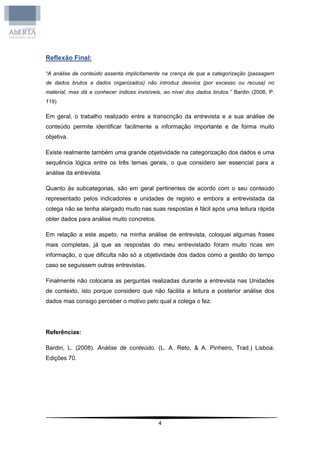 Reflexão Final:

“A análise de conteúdo assenta implicitamente na crença de que a categorização (passagem
de dados brutos a dados organizados) não introduz desvios (por excesso ou recusa) no
material, mas dá a conhecer índices invisíveis, ao nível dos dados brutos.” Bardin (2008, P.
119)

Em geral, o trabalho realizado entre a transcrição da entrevista e a sua análise de
conteúdo permite identificar facilmente a informação importante e de forma muito
objetiva.

Existe realmente também uma grande objetividade na categorização dos dados e uma
sequência lógica entre os três temas gerais, o que considero ser essencial para a
análise da entrevista.

Quanto às subcategorias, são em geral pertinentes de acordo com o seu conteúdo
representado pelos indicadores e unidades de registo e embora a entrevistada da
colega não se tenha alargado muito nas suas respostas é fácil após uma leitura rápida
obter dados para análise muito concretos.

Em relação a este aspeto, na minha análise de entrevista, coloquei algumas frases
mais completas, já que as respostas do meu entrevistado foram muito ricas em
informação, o que dificulta não só a objetividade dos dados como a gestão do tempo
caso se seguissem outras entrevistas.

Finalmente não colocaria as perguntas realizadas durante a entrevista nas Unidades
de contexto, isto porque considero que não facilita a leitura e posterior análise dos
dados mas consigo perceber o motivo pelo qual a colega o fez.




Referências:

Bardin, L. (2008). Análise de conteúdo. (L. A. Reto, & A. Pinheiro, Trad.) Lisboa:
Edições 70.




                                             4
 