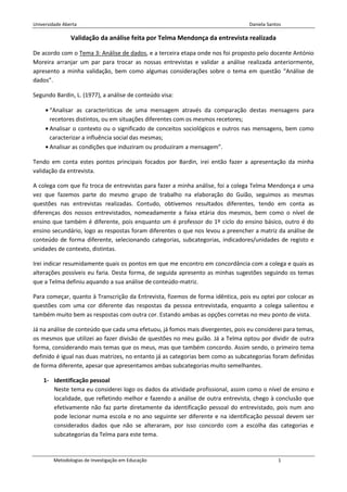 Universidade Aberta                                                             Daniela Santos

                Validação da análise feita por Telma Mendonça da entrevista realizada

De acordo com o Tema 3: Análise de dados, e a terceira etapa onde nos foi proposto pelo docente António
Moreira arranjar um par para trocar as nossas entrevistas e validar a análise realizada anteriormente,
apresento a minha validação, bem como algumas considerações sobre o tema em questão “Análise de
dados”.

Segundo Bardin, L. (1977), a análise de conteúdo visa:

       “Analisar as características de uma mensagem através da comparação destas mensagens para
       recetores distintos, ou em situações diferentes com os mesmos recetores;
       Analisar o contexto ou o significado de conceitos sociológicos e outros nas mensagens, bem como
       caracterizar a influência social das mesmas;
       Analisar as condições que induziram ou produziram a mensagem”.

Tendo em conta estes pontos principais focados por Bardin, irei então fazer a apresentação da minha
validação da entrevista.

A colega com que fiz troca de entrevistas para fazer a minha análise, foi a colega Telma Mendonça e uma
vez que fazemos parte do mesmo grupo de trabalho na elaboração do Guião, seguimos as mesmas
questões nas entrevistas realizadas. Contudo, obtivemos resultados diferentes, tendo em conta as
diferenças dos nossos entrevistados, nomeadamente a faixa etária dos mesmos, bem como o nível de
ensino que também é diferente, pois enquanto um é professor do 1º ciclo do ensino básico, outro é do
ensino secundário, logo as respostas foram diferentes o que nos levou a preencher a matriz da análise de
conteúdo de forma diferente, selecionando categorias, subcategorias, indicadores/unidades de registo e
unidades de contexto, distintas.

Irei indicar resumidamente quais os pontos em que me encontro em concordância com a colega e quais as
alterações possíveis eu faria. Desta forma, de seguida apresento as minhas sugestões seguindo os temas
que a Telma definiu aquando a sua análise de conteúdo-matriz.

Para começar, quanto à Transcrição da Entrevista, fizemos de forma idêntica, pois eu optei por colocar as
questões com uma cor diferente das respostas da pessoa entrevistada, enquanto a colega salientou e
também muito bem as respostas com outra cor. Estando ambas as opções corretas no meu ponto de vista.

Já na análise de conteúdo que cada uma efetuou, já fomos mais divergentes, pois eu considerei para temas,
os mesmos que utilizei ao fazer divisão de questões no meu guião. Já a Telma optou por dividir de outra
forma, considerando mais temas que os meus, mas que também concordo. Assim sendo, o primeiro tema
definido é igual nas duas matrizes, no entanto já as categorias bem como as subcategorias foram definidas
de forma diferente, apesar que apresentamos ambas subcategorias muito semelhantes.

    1- Identificação pessoal
       Neste tema eu considerei logo os dados da atividade profissional, assim como o nível de ensino e
       localidade, que refletindo melhor e fazendo a análise de outra entrevista, chego à conclusão que
       efetivamente não faz parte diretamente da identificação pessoal do entrevistado, pois num ano
       pode lecionar numa escola e no ano seguinte ser diferente e na identificação pessoal devem ser
       considerados dados que não se alteraram, por isso concordo com a escolha das categorias e
       subcategorias da Telma para este tema.


        Metodologias de Investigação em Educação                                            1
 