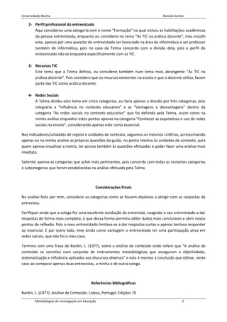 Universidade Aberta                                                               Daniela Santos

    2- Perfil profissional do entrevistado
       Aqui considerou uma categoria com o nome “Formação” na qual incluiu as habilitações académicas
       da pessoa entrevistada, enquanto eu considerei no tema “As TIC na prática docente”, mas escolhi
       este, apenas por uma questão do entrevistado ser licenciado na área de informática e ser professor
       também de informática, pois no caso da Telma concordo com a divisão dela, pois o perfil do
       entrevistado não se enquadra especificamente com as TIC.

    3- Recursos TIC
       Este tema que a Telma definiu, eu considerei também num tema mais abrangente “As TIC na
       prática docente”. Pois considero que os recursos existentes na escola e que o docente utiliza, fazem
       parte das TIC como prática docente.

    4- Redes Sociais
       A Telma dividiu este tema em cinco categorias, eu faria apenas a divisão por três categorias, pois
       integraria a “Influência no contexto educativo” e as “Vantagens e desvantagens” dentro da
       categoria “As redes sociais no contexto educativo” que foi definida pela Telma, assim como na
       minha análise enquadrei estes pontos apenas na categoria “Conhecer as expetativas e uso de redes
       sociais no ensino”, considerando apenas este como essencial.

Nos indicadores/unidades de registo e unidades de contexto, seguimos os mesmos critérios, acrescentando
apenas eu na minha análise as próprias questões do guião, no ponto relativo às unidades de contexto, para
quem apenas visualizar a matriz, ter acesso também às questões efetuadas e poder fazer uma análise mais
imediata.

Salientei apenas as categorias que achei mais pertinentes, pois concordo com todas as restantes categorias
e subcategorias que foram estabelecidas na análise efetuada pela Telma.



                                               Considerações Finais

Na análise feita por mim, considerei as categorias como se fossem objetivos a atingir com as respostas da
entrevista.

Verifiquei ainda que a colega fez uma excelente condução da entrevista, coagindo o seu entrevistado a dar
respostas de forma mais completa, o que dessa forma permitiu obter dados mais conclusivos e abrir novos
pontos de reflexão. Pois o meu entrevistado limitava-se a dar respostas curtas e apenas tentava responder
ao essencial. E por outro lado, teve ainda como vantagem o entrevistado ter uma participação ativa em
redes sociais, que não foi o meu caso.

Termino com uma frase de Bardin, L. (1977), sobre a análise de conteúdo onde refere que “A análise de
conteúdo se constitui num conjunto de instrumentos metodológicos que asseguram a objetividade,
sistematização e influência aplicadas aos discursos diversos” e esta é mesmo a conclusão que obtive, neste
caso ao comparar apenas duas entrevistas, a minha e de outra colega.



                                            Referências Bibliográficas

Bardin, L. (1977). Análise de Conteúdo. Lisboa, Portugal: Edições 70
        Metodologias de Investigação em Educação                                              2
 