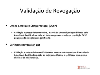 Validação de Revogação Online Certificate Status Protocol (OCSP) Validação acontece de forma online,  através de um serviço disponibilizado pela Autoridade Certificadora, cabe ao sistema apenas a criação da requisição OCSP perguntando pelo status do certificado. Certificate Revocation List Validação acontece de forma Off-Line com base em um arquivo que é baixado da Autoridade Certificadora, cabe ao sistema verificar se o certificado em questão encontra-se neste arquivo. 
