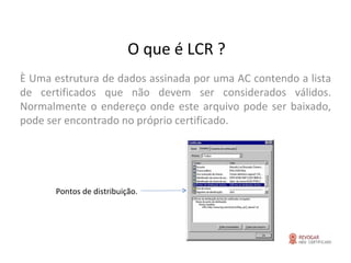 O que é LCR ? È Uma estrutura de dados assinada por uma AC contendo a lista de certificados que não devem ser considerados válidos. Normalmente o endereço onde este arquivo pode ser baixado, pode ser encontrado no próprio certificado.   Pontos de distribuição. 