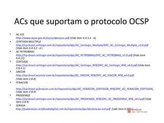 ACs que suportam o protocolo OCSP AC JUS http://www.acjus.gov.br/acjus/dpcacjus.pdf  (Vide item  4.4.3.2 - d ) CERTSIGN MULTIPLA http://icp-brasil.certisign.com.br/repositorio/dpc/AC_Certisign_Multipla/DPC_AC_Certisign_Multipla_v3.0.pdf  (Vide item 4.4.3.2 - d ) AC PETROBRAS http://icp-brasil.certisign.com.br/repositorio/dpc/AC_PETROBRAS/DPC_AC_PETROBRAS_v5.0.pdf  (Vide item  4.4.11 ) CERTSIGN http://icp-brasil.certisign.com.br/repositorio/dpc/AC_Certisign_RFB/DPC_AC_Certisign_RFB_v4.0.pdf  (Vide item 2.8.4.1) SINCOR http://icp-brasil.acsincor.com.br/repositorio/dpc/AC_SINCOR_RFB/DPC_AC_SINCOR_RFB_v4.0.pdf   (Vide item 2.8.4) FENACON http://icp-brasil.acfenacon.com.br/repositorio/dpc/AC_FENACON_CERTISIGN_RFB/DPC_AC_FENACON_CERTISIGN_RFB_v4.0.pdf (Vide item 2.8.4) PRODEMGE http://icp-brasil.certisign.com.br/repositorio/dpc/AC_PRODEMGE_RFB/DPC_AC_PRODEMGE_RFB_v4.0.pdf  (Vide item 2.8.4) SERASA http://publicacao.certificadodigital.com.br/repositorio/dpc/declaracao-scd.pdf   (vide item  4.4.11 ) 