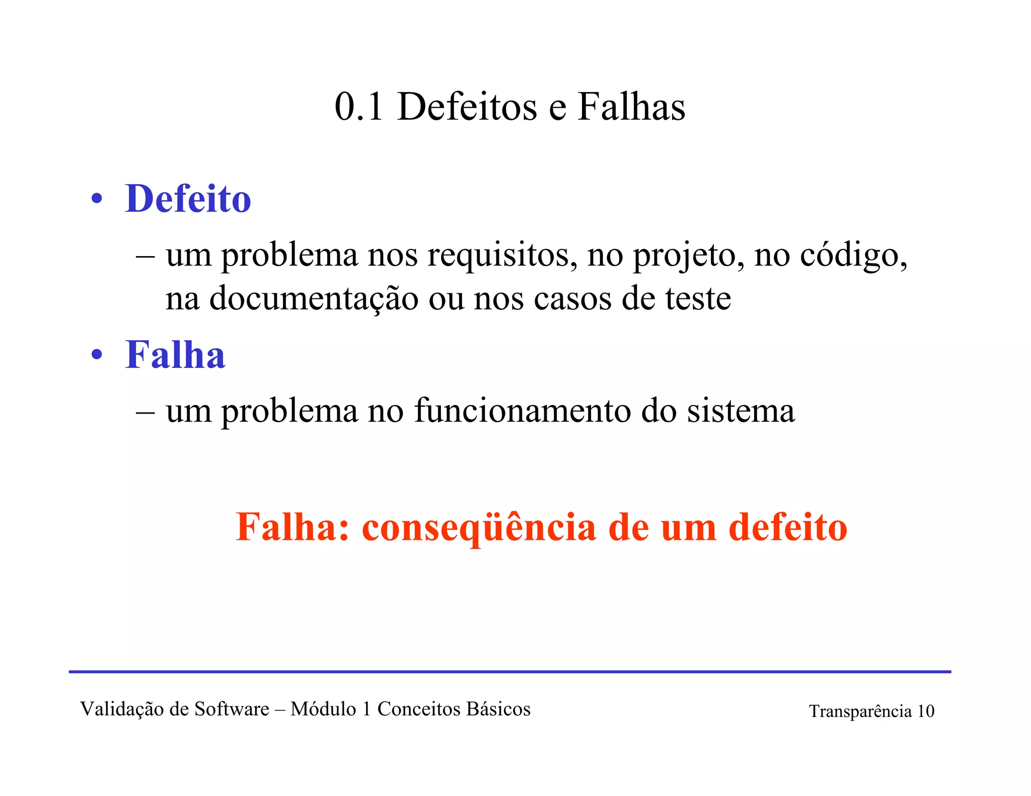 0.1 Defeitos e Falhas

 • Defeito
      – um problema nos requisitos, no projeto, no código,
        na documentação ou nos casos de teste
 • Falha
      – um problema no funcionamento do sistema


                 Falha: conseqüência de um defeito



Validação de Software – Módulo 1 Conceitos Básicos   Transparência 10
 