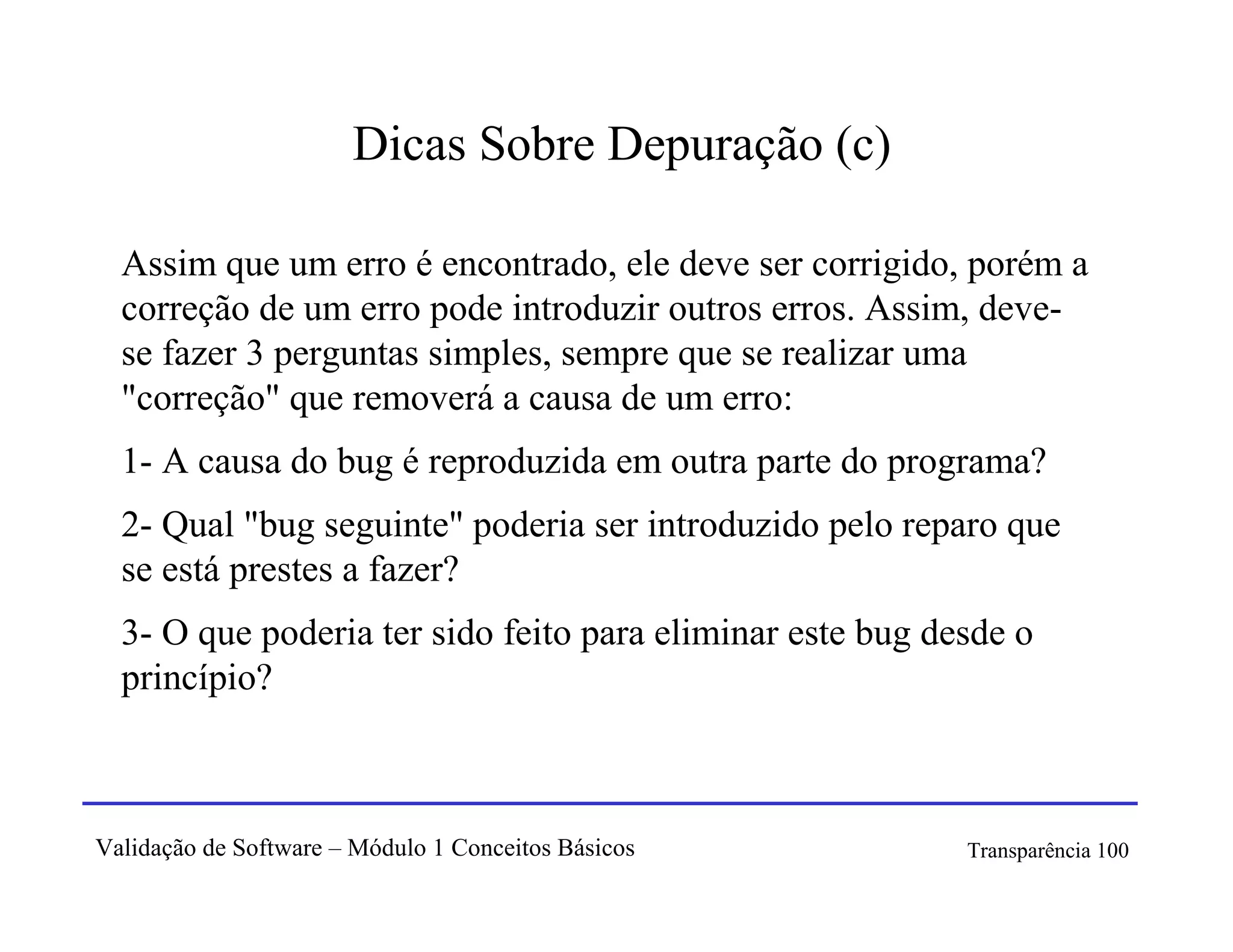 Dicas Sobre Depuração (c)

  Assim que um erro é encontrado, ele deve ser corrigido, porém a
  correção de um erro pode introduzir outros erros. Assim, deve-
  se fazer 3 perguntas simples, sempre que se realizar uma
  "correção" que removerá a causa de um erro:
  1- A causa do bug é reproduzida em outra parte do programa?
  2- Qual "bug seguinte" poderia ser introduzido pelo reparo que
  se está prestes a fazer?
  3- O que poderia ter sido feito para eliminar este bug desde o
  princípio?



Validação de Software – Módulo 1 Conceitos Básicos         Transparência 100
 