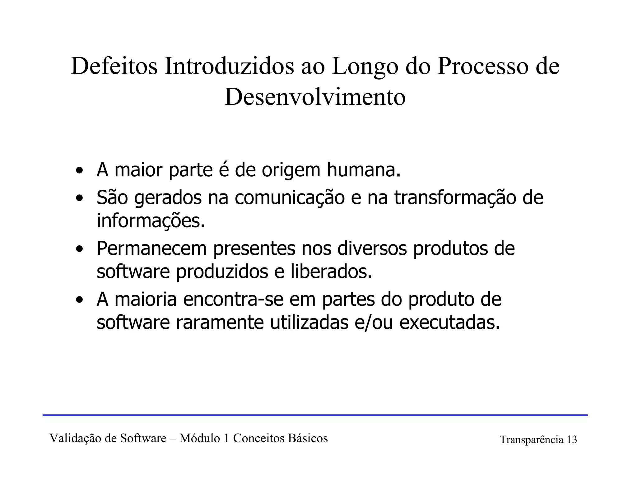 Defeitos Introduzidos ao Longo do Processo de
                  Desenvolvimento

    • A maior parte é de origem humana.
    • São gerados na comunicação e na transformação de
      informações.
    • Permanecem presentes nos diversos produtos de
      software produzidos e liberados.
    • A maioria encontra-se em partes do produto de
      software raramente utilizadas e/ou executadas.




Validação de Software – Módulo 1 Conceitos Básicos   Transparência 13
 