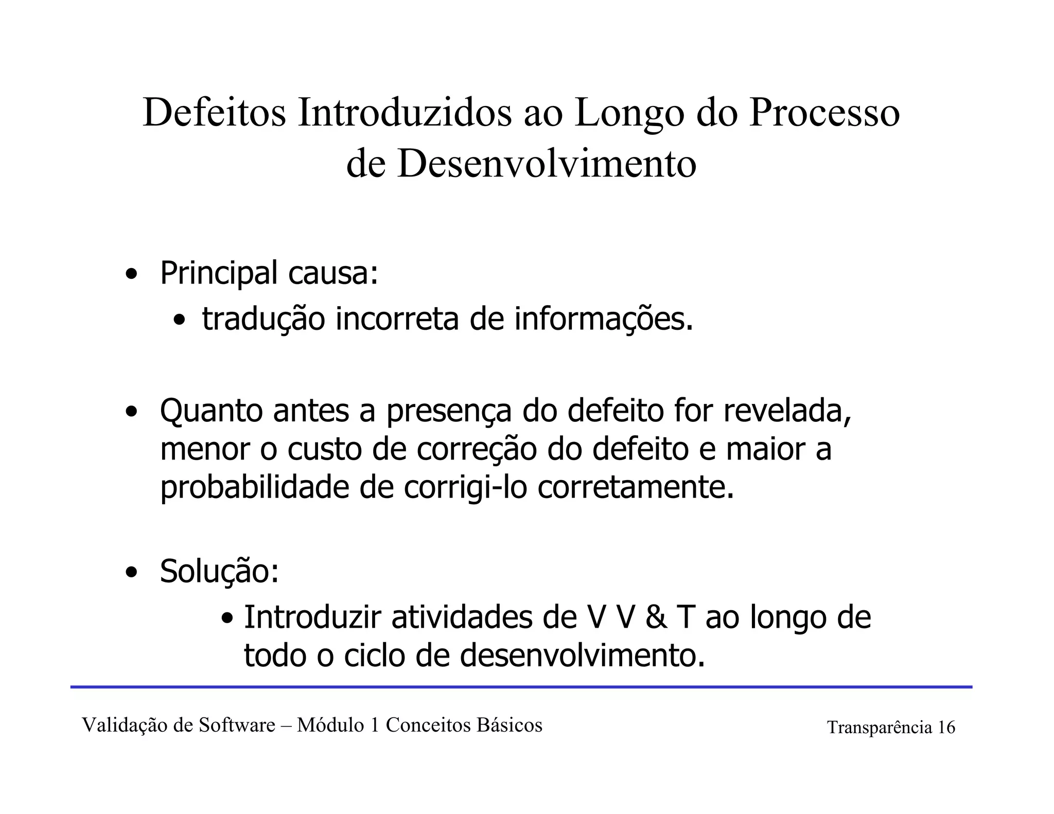 Defeitos Introduzidos ao Longo do Processo
                  de Desenvolvimento

    • Principal causa:
       • tradução incorreta de informações.

    • Quanto antes a presença do defeito for revelada,
      menor o custo de correção do defeito e maior a
      probabilidade de corrigi-lo corretamente.

    • Solução:
          • Introduzir atividades de V V & T ao longo de
            todo o ciclo de desenvolvimento.

Validação de Software – Módulo 1 Conceitos Básicos   Transparência 16
 