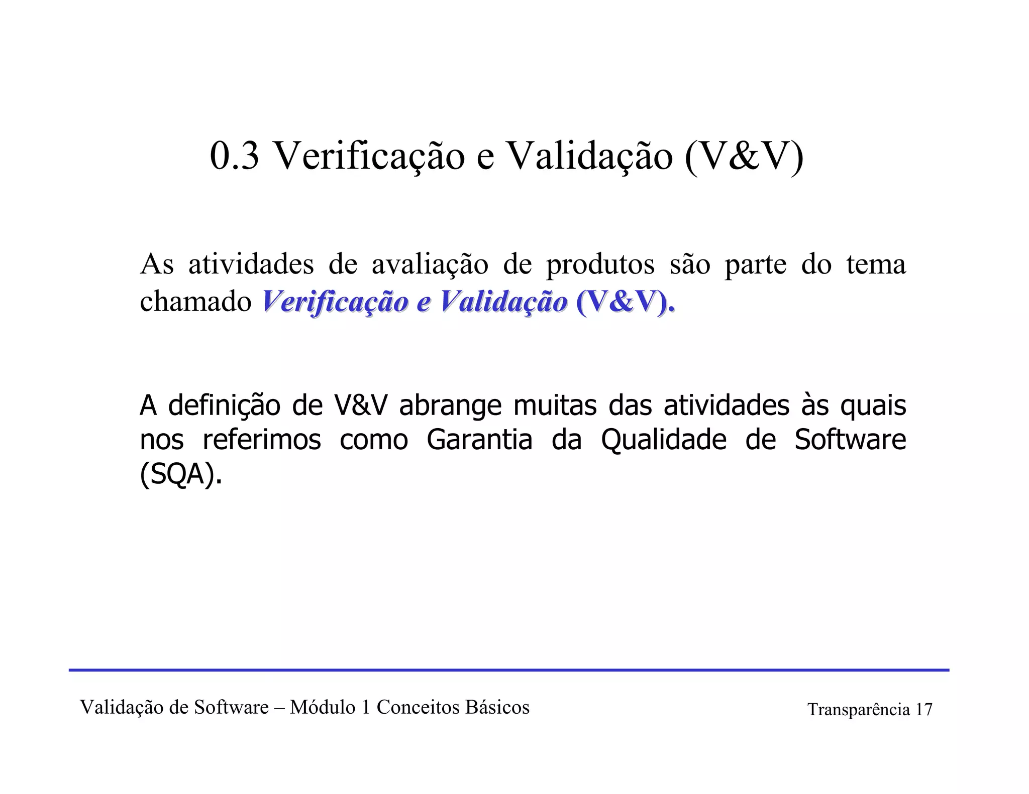 0.3 Verificação e Validação (V&V)

      As atividades de avaliação de produtos são parte do tema
      chamado Verificação e Validação (V&V).


      A definição de V&V abrange muitas das atividades às quais
      nos referimos como Garantia da Qualidade de Software
      (SQA).




Validação de Software – Módulo 1 Conceitos Básicos     Transparência 17
 