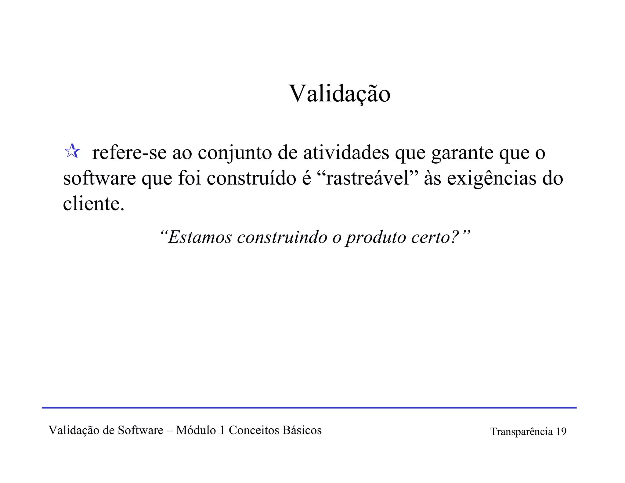 Validação

      refere-se ao conjunto de atividades que garante que o
  software que foi construído é “rastreável” às exigências do
  cliente.
                   “Estamos construindo o produto certo?”




Validação de Software – Módulo 1 Conceitos Básicos          Transparência 19
 