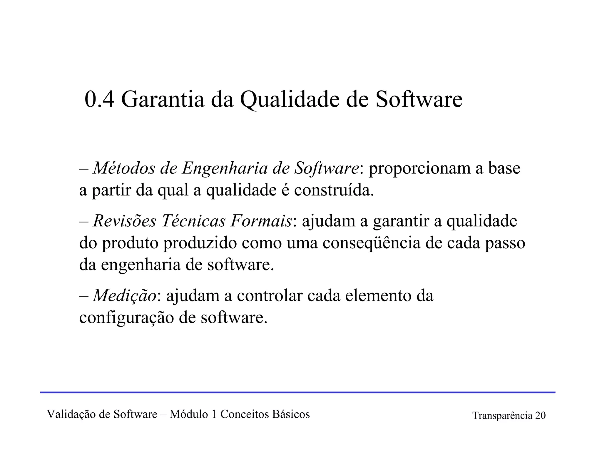 0.4 Garantia da Qualidade de Software

      – Métodos de Engenharia de Software: proporcionam a base
      a partir da qual a qualidade é construída.
      – Revisões Técnicas Formais: ajudam a garantir a qualidade
      do produto produzido como uma conseqüência de cada passo
      da engenharia de software.
      – Medição: ajudam a controlar cada elemento da
      configuração de software.




Validação de Software – Módulo 1 Conceitos Básicos       Transparência 20
 