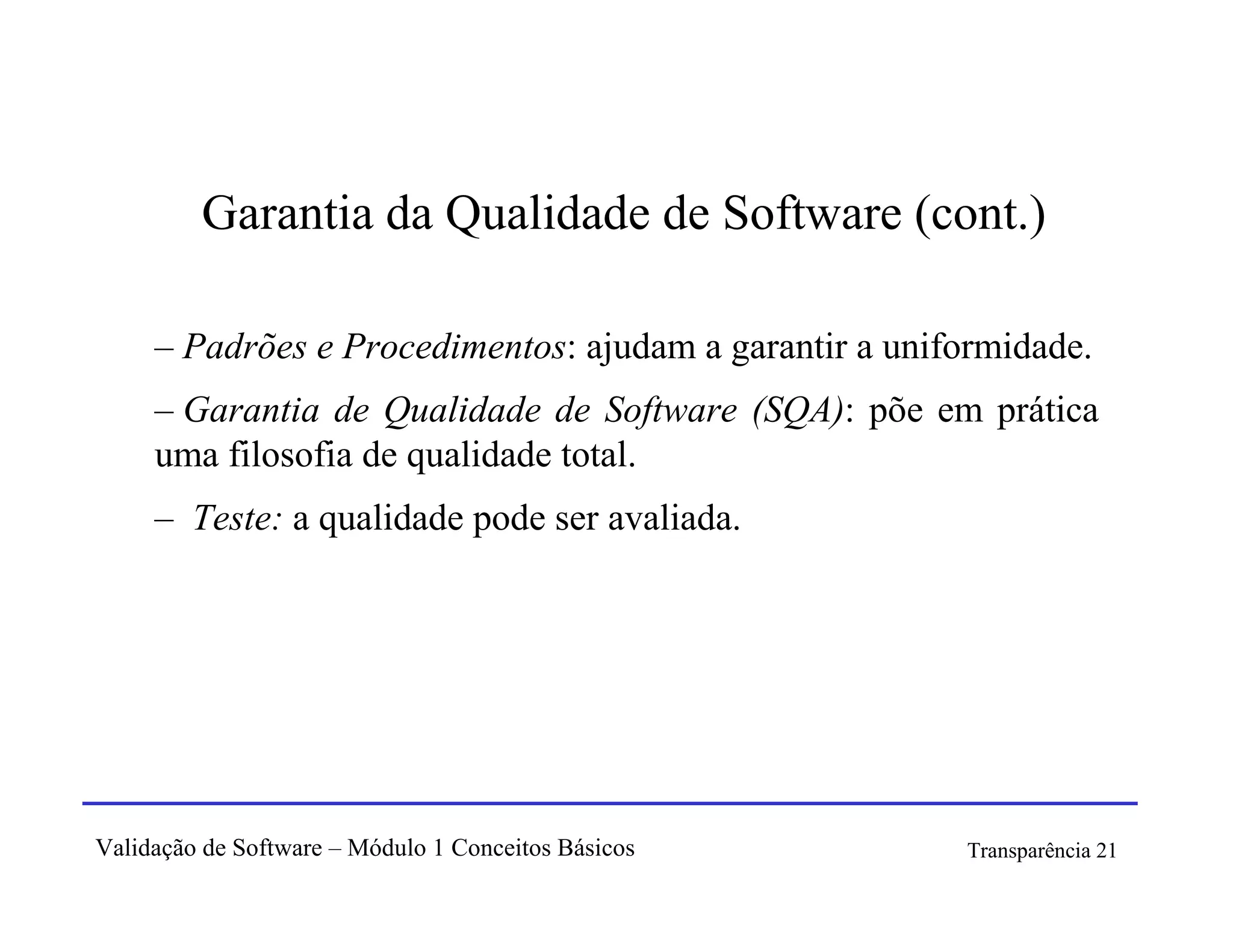 Garantia da Qualidade de Software (cont.)

     – Padrões e Procedimentos: ajudam a garantir a uniformidade.
     – Garantia de Qualidade de Software (SQA): põe em prática
     uma filosofia de qualidade total.
     – Teste: a qualidade pode ser avaliada.




Validação de Software – Módulo 1 Conceitos Básicos      Transparência 21
 