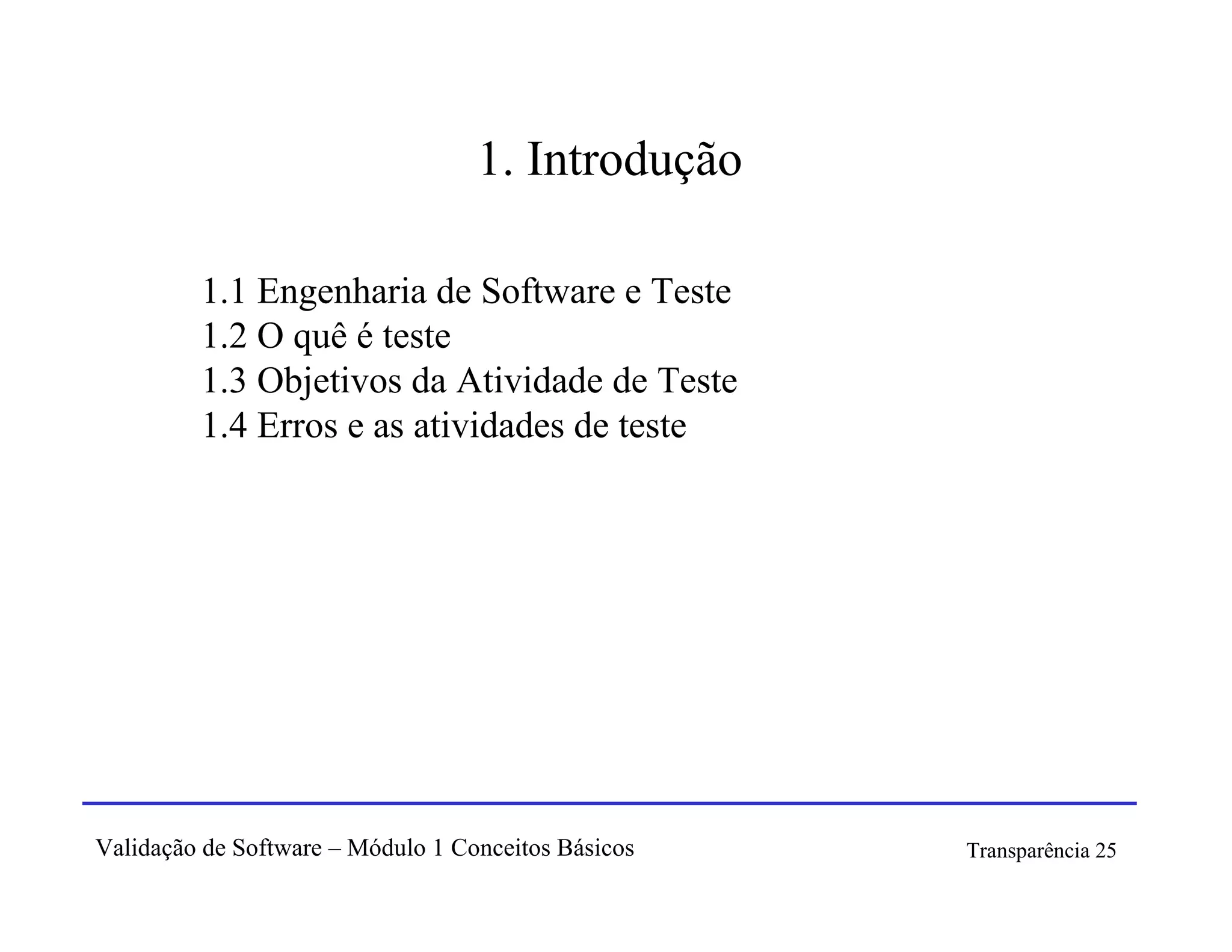 1. Introdução

         1.1 Engenharia de Software e Teste
         1.2 O quê é teste
         1.3 Objetivos da Atividade de Teste
         1.4 Erros e as atividades de teste




Validação de Software – Módulo 1 Conceitos Básicos   Transparência 25
 