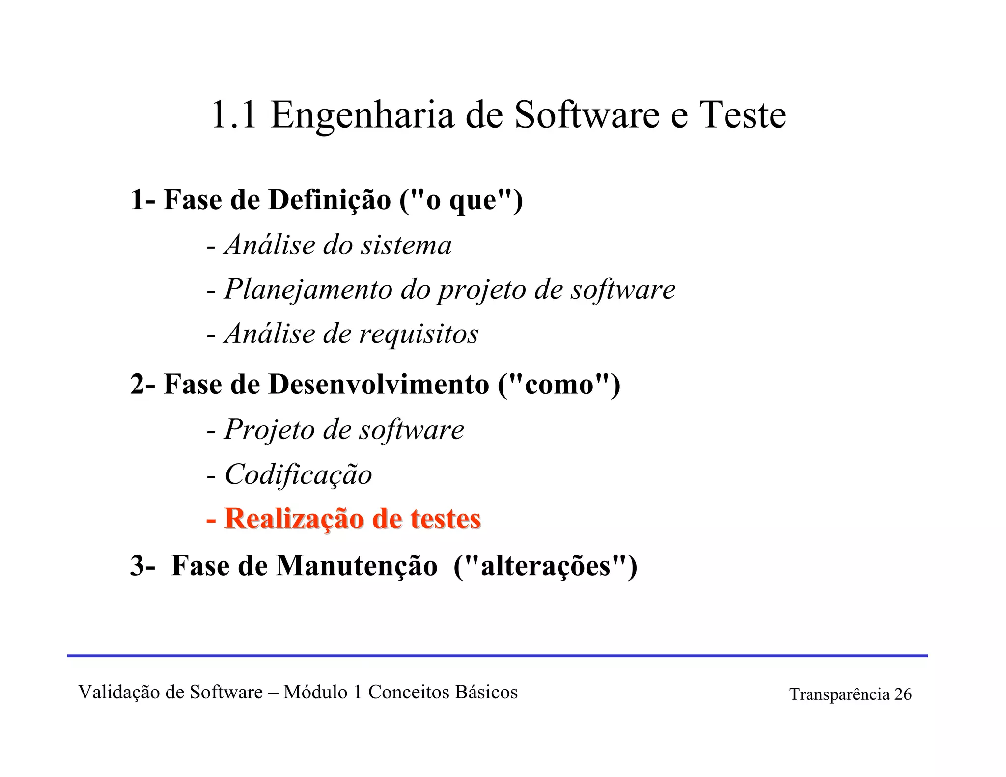 1.1 Engenharia de Software e Teste

     1- Fase de Definição ("o que")
           - Análise do sistema
           - Planejamento do projeto de software
           - Análise de requisitos
     2- Fase de Desenvolvimento ("como")
           - Projeto de software
           - Codificação
           - Realização de testes
     3- Fase de Manutenção ("alterações")



Validação de Software – Módulo 1 Conceitos Básicos   Transparência 26
 