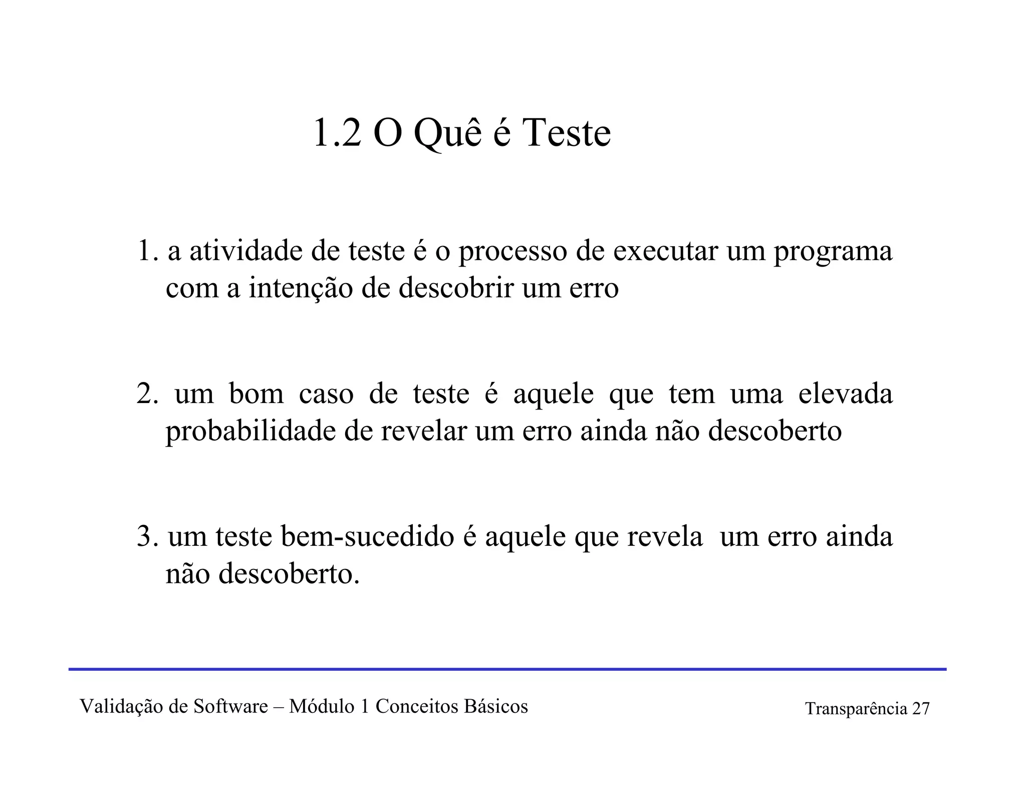 1.2 O Quê é Teste

      1. a atividade de teste é o processo de executar um programa
         com a intenção de descobrir um erro


      2. um bom caso de teste é aquele que tem uma elevada
        probabilidade de revelar um erro ainda não descoberto


      3. um teste bem-sucedido é aquele que revela um erro ainda
         não descoberto.



Validação de Software – Módulo 1 Conceitos Básicos         Transparência 27
 