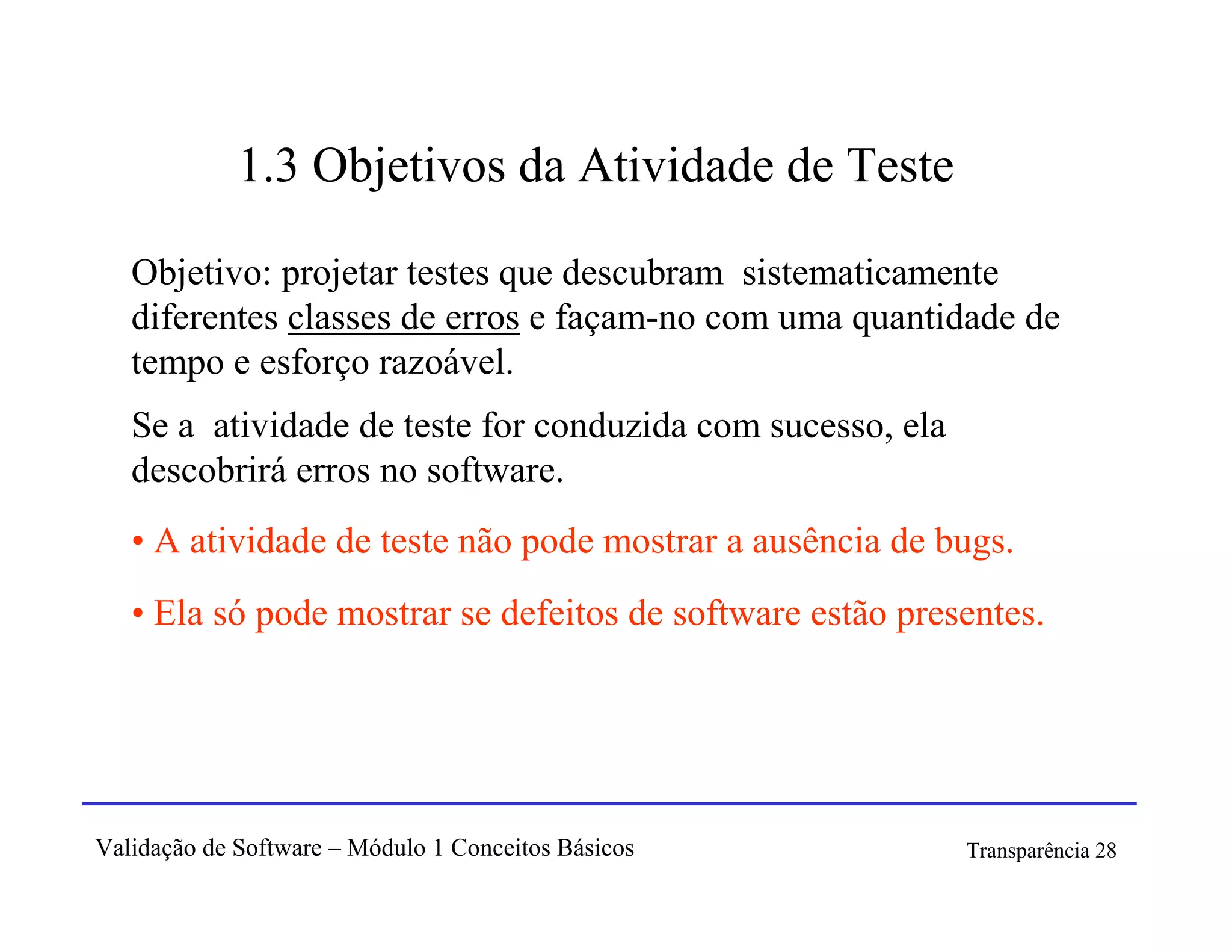 1.3 Objetivos da Atividade de Teste

   Objetivo: projetar testes que descubram sistematicamente
   diferentes classes de erros e façam-no com uma quantidade de
   tempo e esforço razoável.
   Se a atividade de teste for conduzida com sucesso, ela
   descobrirá erros no software.
   • A atividade de teste não pode mostrar a ausência de bugs.
   • Ela só pode mostrar se defeitos de software estão presentes.




Validação de Software – Módulo 1 Conceitos Básicos          Transparência 28
 