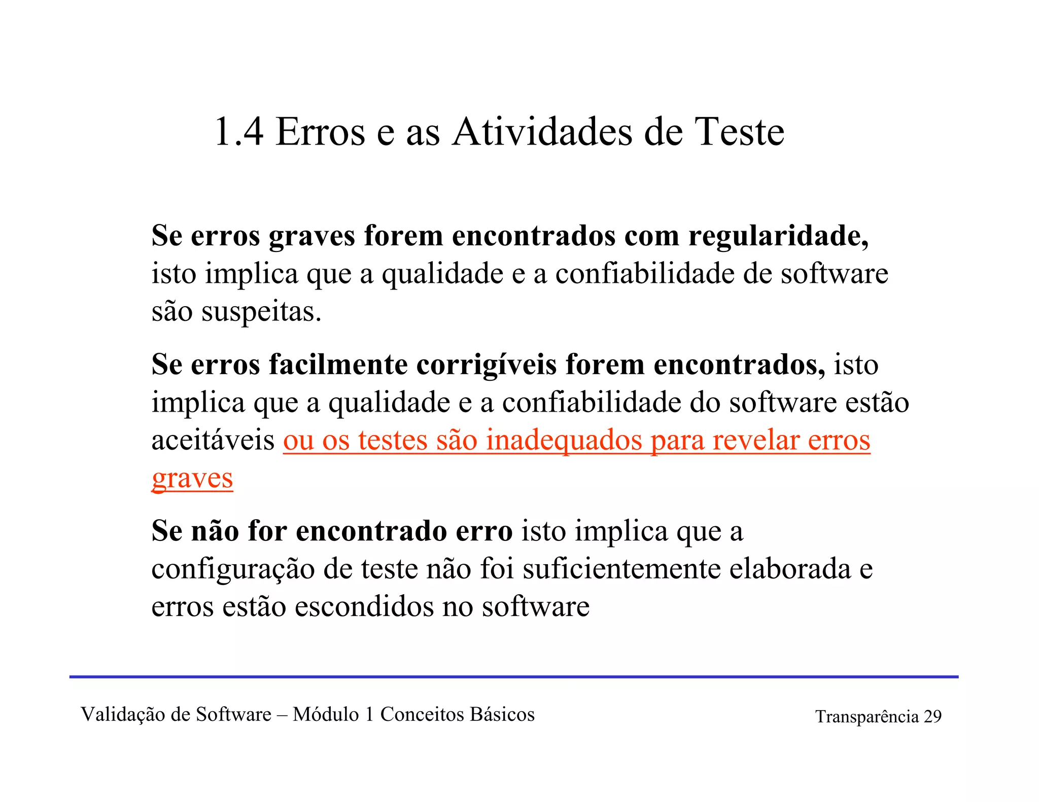 1.4 Erros e as Atividades de Teste

       Se erros graves forem encontrados com regularidade,
       isto implica que a qualidade e a confiabilidade de software
       são suspeitas.
       Se erros facilmente corrigíveis forem encontrados, isto
       implica que a qualidade e a confiabilidade do software estão
       aceitáveis ou os testes são inadequados para revelar erros
       graves
       Se não for encontrado erro isto implica que a
       configuração de teste não foi suficientemente elaborada e
       erros estão escondidos no software


Validação de Software – Módulo 1 Conceitos Básicos          Transparência 29
 