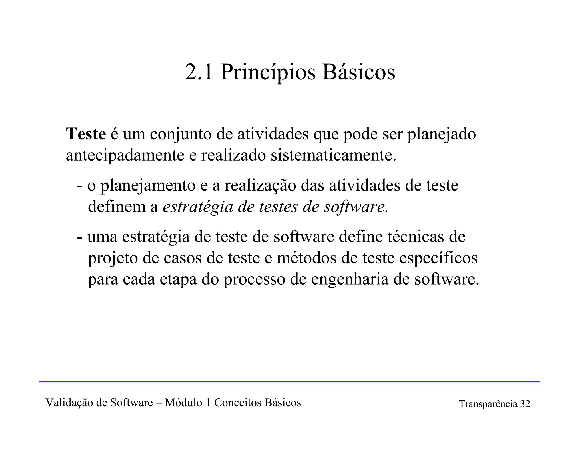 2.1 Princípios Básicos

   Teste é um conjunto de atividades que pode ser planejado
   antecipadamente e realizado sistematicamente.
      - o planejamento e a realização das atividades de teste
        definem a estratégia de testes de software.
      - uma estratégia de teste de software define técnicas de
        projeto de casos de teste e métodos de teste específicos
        para cada etapa do processo de engenharia de software.




Validação de Software – Módulo 1 Conceitos Básicos              Transparência 32
 