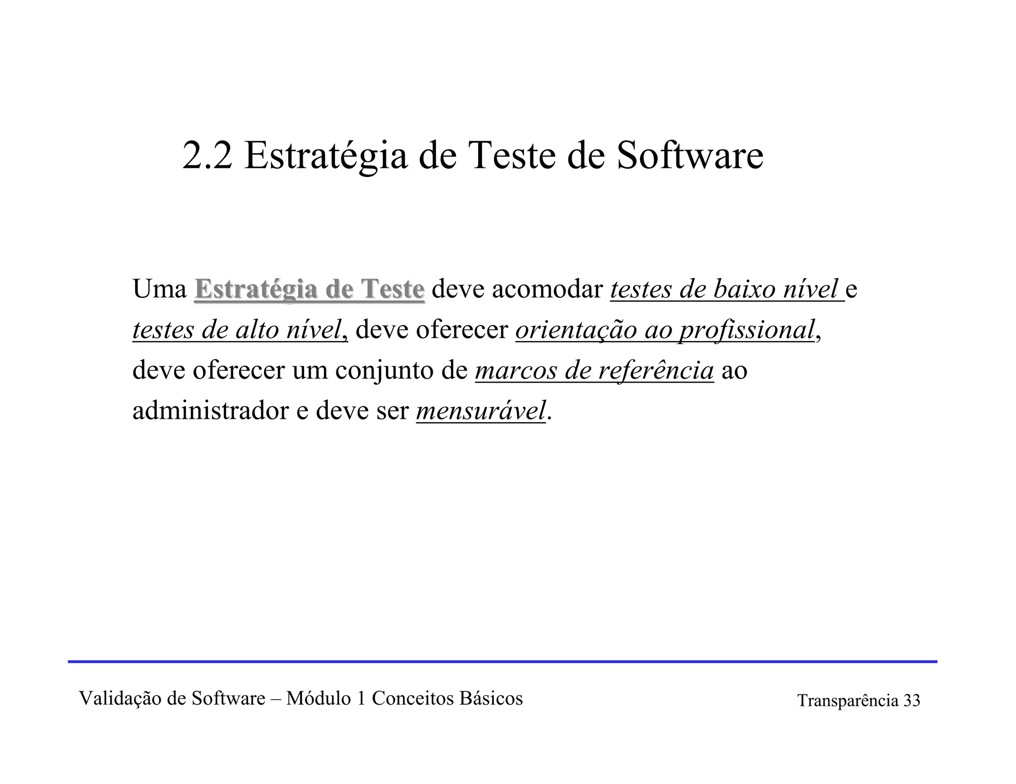 2.2 Estratégia de Teste de Software


      Uma Estratégia de Teste deve acomodar testes de baixo nível e
      testes de alto nível, deve oferecer orientação ao profissional,
      deve oferecer um conjunto de marcos de referência ao
      administrador e deve ser mensurável.




Validação de Software – Módulo 1 Conceitos Básicos             Transparência 33
 