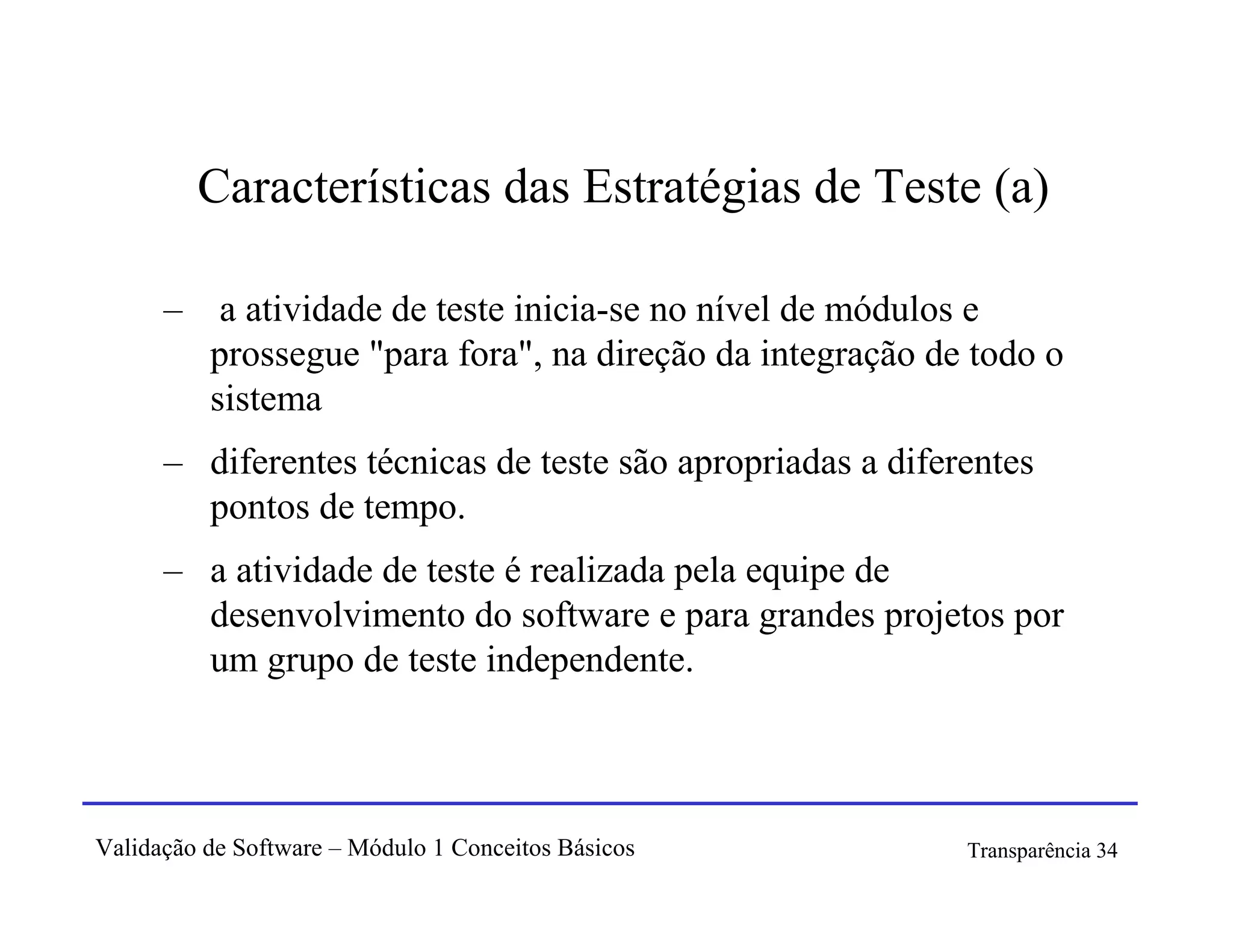 Características das Estratégias de Teste (a)

      –    a atividade de teste inicia-se no nível de módulos e
          prossegue "para fora", na direção da integração de todo o
          sistema
      – diferentes técnicas de teste são apropriadas a diferentes
        pontos de tempo.
      – a atividade de teste é realizada pela equipe de
        desenvolvimento do software e para grandes projetos por
        um grupo de teste independente.



Validação de Software – Módulo 1 Conceitos Básicos          Transparência 34
 
