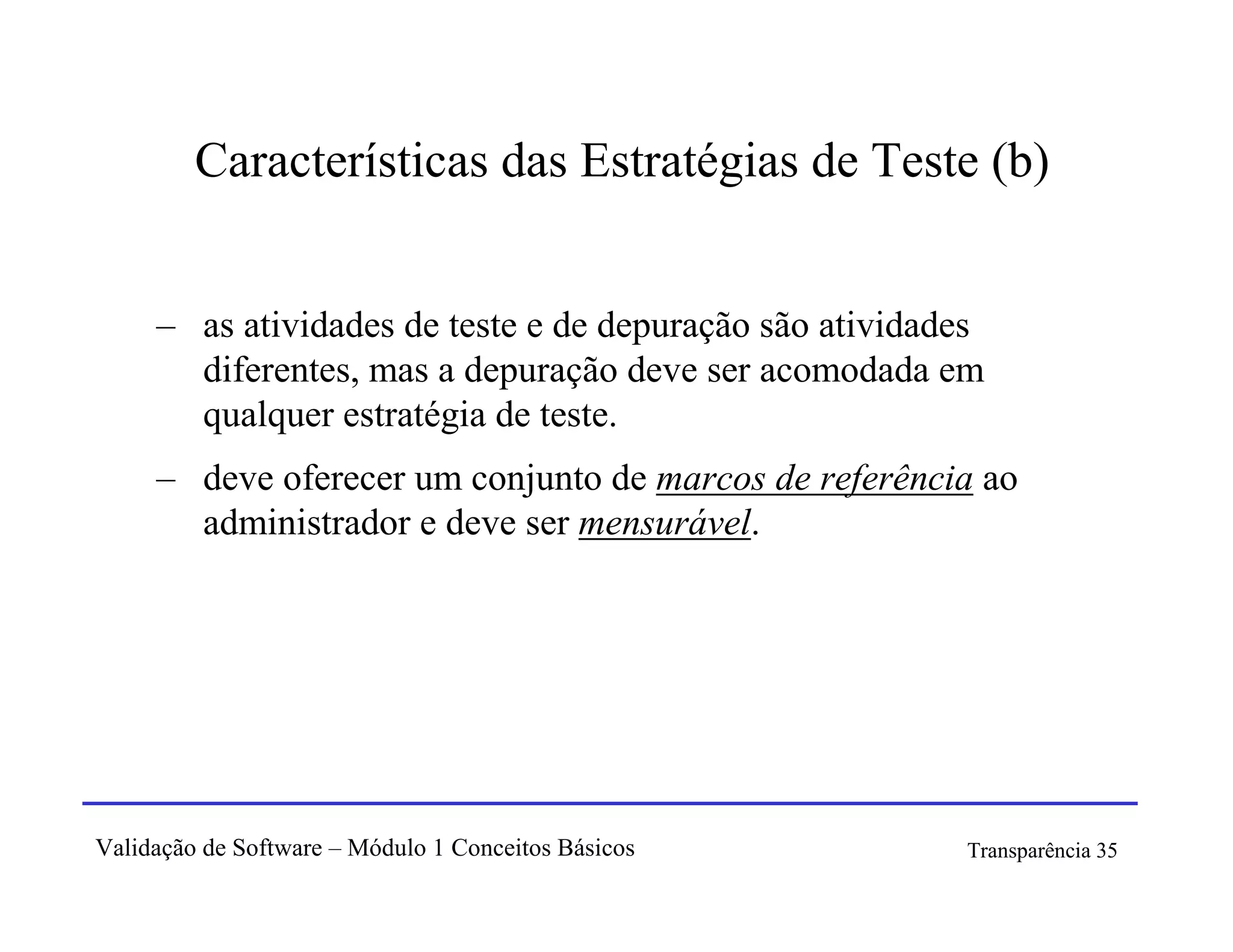 Características das Estratégias de Teste (b)


     – as atividades de teste e de depuração são atividades
       diferentes, mas a depuração deve ser acomodada em
       qualquer estratégia de teste.
     – deve oferecer um conjunto de marcos de referência ao
       administrador e deve ser mensurável.




Validação de Software – Módulo 1 Conceitos Básicos       Transparência 35
 